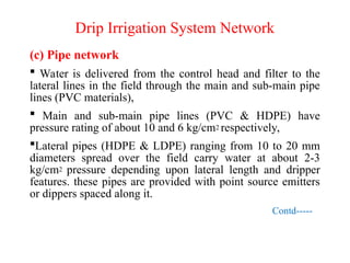 Drip Irrigation System Network
(c) Pipe network
 Water is delivered from the control head and filter to the
lateral lines in the field through the main and sub-main pipe
lines (PVC materials),
 Main and sub-main pipe lines (PVC & HDPE) have
pressure rating of about 10 and 6 kg/cm2 respectively,
Lateral pipes (HDPE & LDPE) ranging from 10 to 20 mm
diameters spread over the field carry water at about 2-3
kg/cm2 pressure depending upon lateral length and dripper
features. these pipes are provided with point source emitters
or dippers spaced along it.
Contd-----
 
