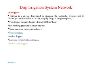 Drip Irrigation System Network
(d) Drippers
 Dripper is a device designated to dissipate the hydraulic pressure and to
discharge a uniform flow of water, drop by drop, at the given place,
The dripper capacity barriers from 2-20 litre/ hour,
It's working pressure is about one bar.
Some common drippers used are –

inline dripper,

online dripper,

pressure compensating dripper,

button type dripper.
Contd-----
 