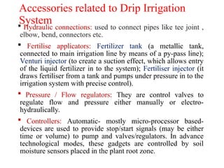 Accessories related to Drip Irrigation
System
 Hydraulic connections: used to connect pipes like tee joint ,
elbow, bend, connectors etc.
 Fertilise applicators: Fertilizer tank (a metallic tank,
connected to main irrigation line by means of a py-pass line);
Venturi injector (to create a suction effect, which allows entry
of the liquid fertilizer in to the system); Fertiliser injector (it
draws fertiliser from a tank and pumps under pressure in to the
irrigation system with precise control).
 Pressure / Flow regulators: They are control valves to
regulate flow and pressure either manually or electro-
hydraulically.
 Controllers: Automatic- mostly micro-processor based-
devices are used to provide stop/start signals (may be either
time or volume) to pump and valves/regulators. In advance
technological modes, these gadgets are controlled by soil
moisture sensors placed in the plant root zone.
 
