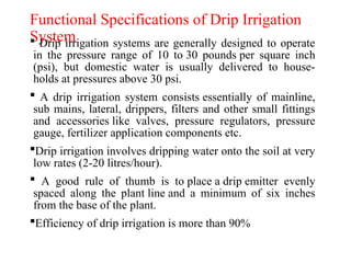 Functional Specifications of Drip Irrigation
System
 Drip irrigation systems are generally designed to operate
in the pressure range of 10 to 30 pounds per square inch
(psi), but domestic water is usually delivered to house-
holds at pressures above 30 psi.
 A drip irrigation system consists essentially of mainline,
sub mains, lateral, drippers, filters and other small fittings
and accessories like valves, pressure regulators, pressure
gauge, fertilizer application components etc.
Drip irrigation involves dripping water onto the soil at very
low rates (2-20 litres/hour).
 A good rule of thumb is to place a drip emitter evenly
spaced along the plant line and a minimum of six inches
from the base of the plant.
Efficiency of drip irrigation is more than 90%
 