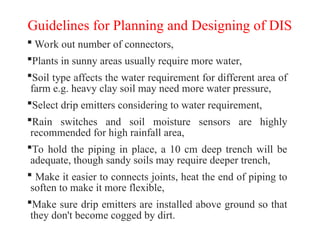 Guidelines for Planning and Designing of DIS
 Work out number of connectors,
Plants in sunny areas usually require more water,
Soil type affects the water requirement for different area of
farm e.g. heavy clay soil may need more water pressure,
Select drip emitters considering to water requirement,
Rain switches and soil moisture sensors are highly
recommended for high rainfall area,
To hold the piping in place, a 10 cm deep trench will be
adequate, though sandy soils may require deeper trench,
 Make it easier to connects joints, heat the end of piping to
soften to make it more flexible,
Make sure drip emitters are installed above ground so that
they don't become cogged by dirt.
 
