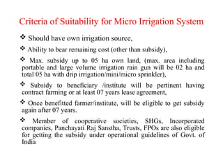 Criteria of Suitability for Micro Irrigation System
 Should have own irrigation source,
 Ability to bear remaining cost (other than subsidy),
 Max. subsidy up to 05 ha own land, (max. area including
portable and large volume irrigation rain gun will be 02 ha and
total 05 ha with drip irrigation/mini/micro sprinkler),
 Subsidy to beneficiary /institute will be pertinent having
contract farming or at least 07 years lease agreement,
 Once benefitted farmer/institute, will be eligible to get subsidy
again after 07 years.
 Member of cooperative societies, SHGs, Incorporated
companies, Panchayati Raj Sanstha, Trusts, FPOs are also eligible
for getting the subsidy under operational guidelines of Govt. of
India
 