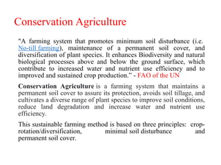 Conservation Agriculture
"A farming system that promotes minimum soil disturbance (i.e.
No-till farming), maintenance of a permanent soil cover, and
diversification of plant species. It enhances Biodiversity and natural
biological processes above and below the ground surface, which
contribute to increased water and nutrient use efficiency and to
improved and sustained crop production.” - FAO of the UN
Conservation Agriculture is a farming system that maintains a
permanent soil cover to assure its protection, avoids soil tillage, and
cultivates a diverse range of plant species to improve soil conditions,
reduce land degradation and increase water and nutrient use
efficiency.
This sustainable farming method is based on three principles: crop-
rotation/diversification, minimal soil disturbance and
permanent soil cover.
 