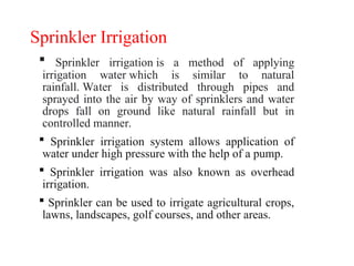 Sprinkler Irrigation
 Sprinkler irrigation is a method of applying
irrigation water which is similar to natural
rainfall. Water is distributed through pipes and
sprayed into the air by way of sprinklers and water
drops fall on ground like natural rainfall but in
controlled manner.
 Sprinkler irrigation system allows application of
water under high pressure with the help of a pump.
 Sprinkler irrigation was also known as overhead
irrigation.
 Sprinkler can be used to irrigate agricultural crops,
lawns, landscapes, golf courses, and other areas.
 