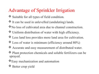 Advantage of Sprinkler Irrigation
 Suitable for all types of field condition.
 It can be used in unlevelled (undulating) lands.
No loss of cultivated area due to channel construction.
 Uniform distribution of water with high efficiency.
 Less land loss provides more land area for cultivation.
 Loss of water is minimum (efficiency around 80%)
 Accurate and easy measurement of distributed water.
 Plant protection chemicals and soluble fertilizers can be
sprayed.
Easy mechanization and automation
 Better crop yield
 
