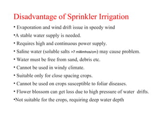 Disadvantage of Sprinkler Irrigation
• Evaporation and wind drift issue in speedy wind
•A stable water supply is needed.
• Requires high and continuous power supply.
• Saline water (soluble salts >7 millimhos/cm) may cause problem.
• Water must be free from sand, debris etc.
• Cannot be used in windy climate.
• Suitable only for close spacing crops.
• Cannot be used on crops susceptible to foliar diseases.
• Flower blossom can get loss due to high pressure of water drifts.
•Not suitable for the crops, requiring deep water depth
 