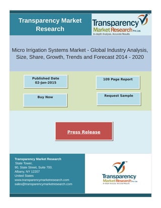 Transparency Market
Research
Micro Irrigation Systems Market - Global Industry Analysis,
Size, Share, Growth, Trends and Forecast 2014 - 2020
Transparency Market Research
State Tower,
90, State Street, Suite 700.
Albany, NY 12207
United States
www.transparencymarketresearch.com
sales@transparencymarketresearch.com
109 Page ReportPublished Date
02-Jan-2015
Buy Now Request Sample
Press Release
 