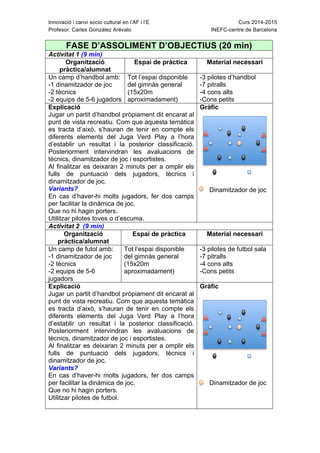 Innovació i canvi socio cultural en l’AF i l’E Curs 2014-2015
Profesor: Carles González Arévalo INEFC-centre de Barcelona
FASE D’ASSOLIMENT D’OBJECTIUS (20 min)
Activitat 1 (9 min)
Organització
pràctica/alumnat
Espai de pràctica Material necessari
Un camp d’handbol amb:
-1 dinamitzador de joc
-2 tècnics
-2 equips de 5-6 jugadors
Tot l’espai disponible
del gimnàs general
(15x20m
aproximadament)
-3 pilotes d’handbol
-7 pitralls
-4 cons alts
-Cons petits
Explicació
Jugar un partit d’handbol pròpiament dit encarat al
punt de vista recreatiu. Com que aquesta temàtica
es tracta d’això, s’hauran de tenir en compte els
diferents elements del Juga Verd Play a l’hora
d’establir un resultat i la posterior classificació.
Posteriorment intervindran les avaluacions de
tècnics, dinamitzador de joc i esportistes.
Al finalitzar es deixaran 2 minuts per a omplir els
fulls de puntuació dels jugadors, tècnics i
dinamitzador de joc.
Variants?
En cas d’haver-hi molts jugadors, fer dos camps
per facilitar la dinàmica de joc.
Que no hi hagin porters.
Utilitzar pilotes toves o d’escuma.
Gràfic
Dinamitzador de joc
Activitat 2 (9 min)
Organització
pràctica/alumnat
Espai de pràctica Material necessari
Un camp de futol amb:
-1 dinamitzador de joc
-2 tècnics
-2 equips de 5-6
jugadors
Tot l’espai disponible
del gimnàs general
(15x20m
aproximadament)
-3 pilotes de futbol sala
-7 pitralls
-4 cons alts
-Cons petits
Explicació
Jugar un partit d’handbol pròpiament dit encarat al
punt de vista recreatiu. Com que aquesta temàtica
es tracta d’això, s’hauran de tenir en compte els
diferents elements del Juga Verd Play a l’hora
d’establir un resultat i la posterior classificació.
Posteriorment intervindran les avaluacions de
tècnics, dinamitzador de joc i esportistes.
Al finalitzar es deixaran 2 minuts per a omplir els
fulls de puntuació dels jugadors, tècnics i
dinamitzador de joc.
Variants?
En cas d’haver-hi molts jugadors, fer dos camps
per facilitar la dinàmica de joc.
Que no hi hagin porters.
Utilitzar pilotes de futbol.
Gràfic
Dinamitzador de joc
 
