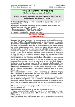 Innovació i canvi socio cultural en l’AF i l’E Curs 2014-2015
Profesor: Carles González Arévalo INEFC-centre de Barcelona
FASE DE READAPTACIÓ (5 min)
Estiraments o tornada a la calma
Animeu als vostres companys a que col·laborin en la recollida del
material abans de començar a estirar.
Col·locació de tot al grup en cercle i obrir un torn de preguntes per si tenen
algun dubte final.
Mentrestant realitzarem estiraments amb la interacció d’una de les dues
pilotes (handbol o futbol) per parelles.
-Estirament esquena (RE) amb pilota agafada.
-Estirament braços (RI) amb pilota en contra.
-Quàdriceps, Isquiotibials i bessons amb pilota.
Anàlisi de resultats
(mentre estiren!!!!)
Com a crítica pròpia, crec que m’ha costat una mica explicar el funcionament
del Juga Verd Play. També és cert que volia fer-los arribar com van totes les
puntuacions de cada partit. És clar, al ser 10 punts i provenir de diferents
aspectes dificulta la seva explicació. A això se li suma que la meva capacitat
de síntesi tampoc és molt bona i ha fet que alguns dels companys els fos
difícil entendre tot plegat, tal i com ells m’han fet arribar al final de la sessió.
També volia afegir que la preparació prèvia m’ha estat difícil perquè la classe
anterior no ha acabat a la seva hora i he hagut de preparar el material de
pressa. Afegint que, tot i haver presentat la fulla del material amb 10 dies
d’antelació, no hi havia cap carro amb el que vaig sol·licitar.
Aquesta temàtica, tal i com hem comentat a la reflexió final, es podia encarar
creant les problemàtiques del dia a dia en els partits de cada cap de
setmana. Però la meva intenció ha estat portar-lo a la transmissió de valors
juntament amb la pràctica esportiva. En el transcurs de la sessió s’han
provocat petites situacions susceptibles de conflicte expressament per a
exemplificar les reaccions que s’haurien de tenir (salutació a l’inici i final del
partit, respecte pels companys i adversaris, disculpes quan s’ha comes
faltes, etc).
En aquesta microsessió no hi ha full per a lesionats ja que la totalitat del grup
està immers en la pràctica del Juga Verd Play. en cas d’haver-hi, aquests
actuem com a tècnics o dinamitzadors de joc.
Finalment per la meva part volia justificar que era una sessió molt dependent
del alumnes que disposava i han anat entrant a diferents hores. La qüestió
és perquè al haver-hi jugadors, dinamitzador i tècnics, de tenir un grup a un
altre més nombrós és transcendent pel correcte funcionament de la sessió.
Els meus companys m’han pogut ajudar amb les seves aportacions que
anotaré a continuació:
-A vegades hi havia confusió pel que fa al sistema de puntuació.
-Hagués estat gratificant portar un premi per al guanyador en valors
(globalitat de la puntuació). Fins i tot donar-li més importància als punts
Suma Verds.
-No voler explicar totes les fases de la puntuació, simplement centrar-se en
 