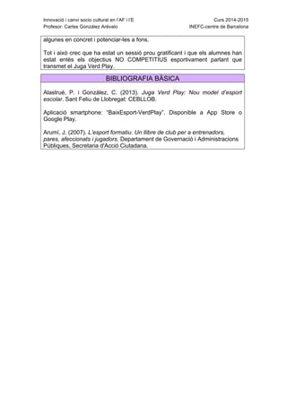 Innovació i canvi socio cultural en l’AF i l’E Curs 2014-2015
Profesor: Carles González Arévalo INEFC-centre de Barcelona
algunes en concret i potenciar-les a fons.
Tot i això crec que ha estat un sessió prou gratificant i que els alumnes han
estat entès els objectius NO COMPETITIUS esportivament parlant que
transmet el Juga Verd Play.
BIBLIOGRAFIA BÀSICA
Alastrué, P. i González, C. (2013). Juga Verd Play: Nou model d’esport
escolar. Sant Feliu de Llobregat: CEBLLOB.
Aplicació smartphone: “BaixEsport-VerdPlay”. Disponible a App Store o
Google Play.
Arumí, J. (2007). L’esport formatiu. Un llibre de club per a entrenadors,
pares, afeccionats i jugadors. Departament de Governació i Administracions
Públiques, Secretaria d'Acció Ciutadana.
 