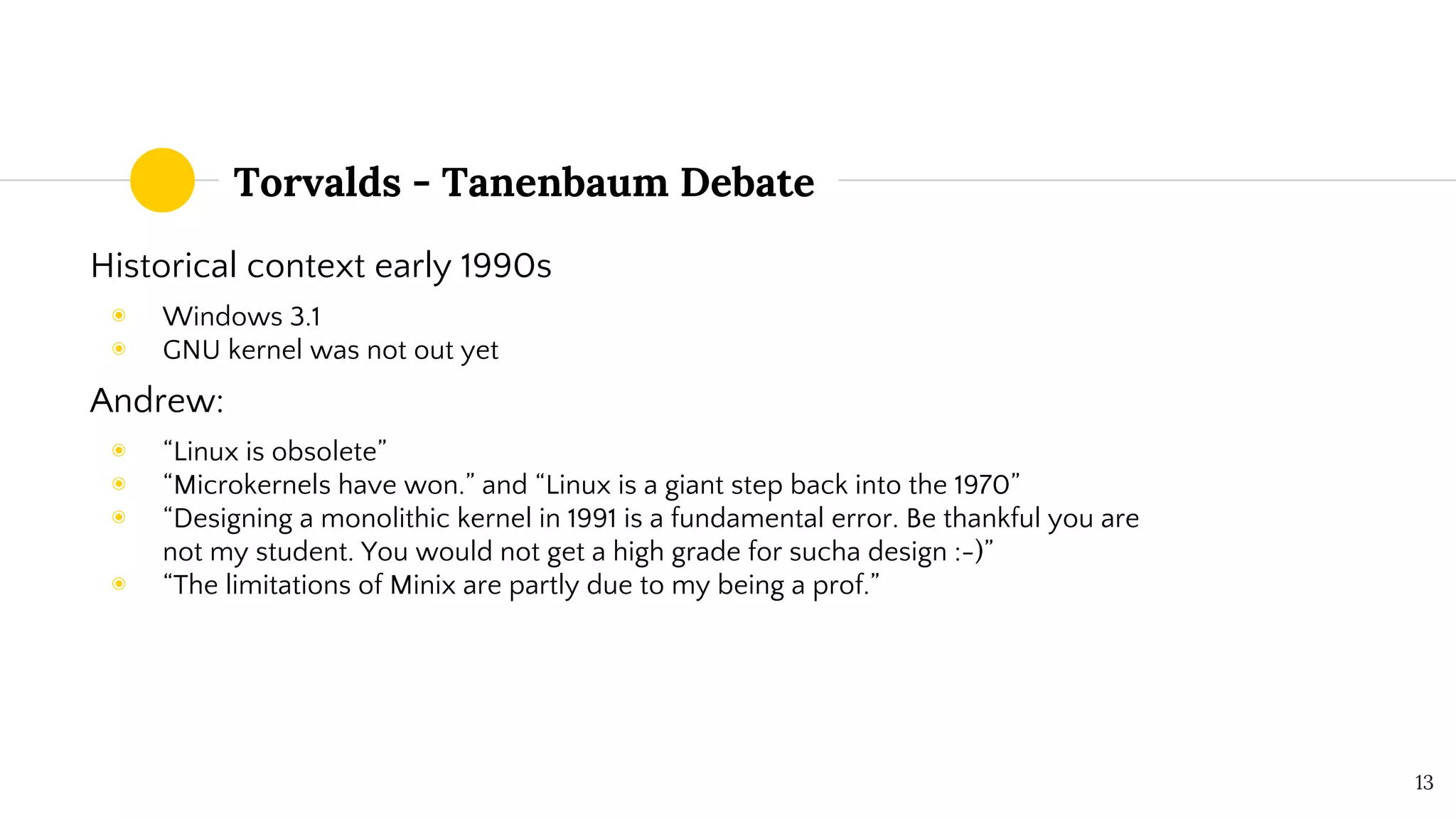 Torvalds - Tanenbaum Debate
Historical context early 1990s
◉ Windows 3.1
◉ GNU kernel was not out yet
Andrew:
◉ “Linux is obsolete”
◉ “Microkernels have won.” and “Linux is a giant step back into the 1970”
◉ “Designing a monolithic kernel in 1991 is a fundamental error. Be thankful you are
not my student. You would not get a high grade for sucha design :-)”
◉ “The limitations of Minix are partly due to my being a prof.”
13
 