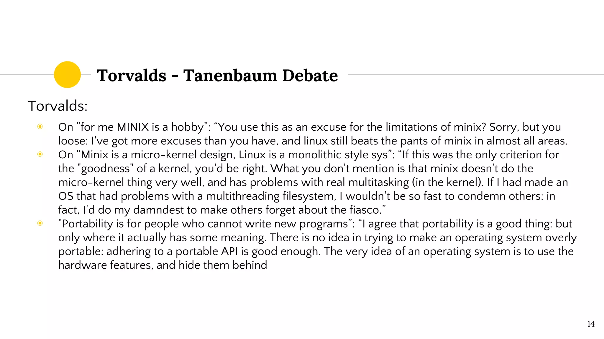 Torvalds - Tanenbaum Debate
Torvalds:
◉ On ”for me MINIX is a hobby”: “You use this as an excuse for the limitations of minix? Sorry, but you
loose: I've got more excuses than you have, and linux still beats the pants of minix in almost all areas.
◉ On “Minix is a micro-kernel design, Linux is a monolithic style sys”: “If this was the only criterion for
the "goodness" of a kernel, you'd be right. What you don't mention is that minix doesn't do the
micro-kernel thing very well, and has problems with real multitasking (in the kernel). If I had made an
OS that had problems with a multithreading filesystem, I wouldn't be so fast to condemn others: in
fact, I'd do my damndest to make others forget about the fiasco.”
◉ "Portability is for people who cannot write new programs”: “I agree that portability is a good thing: but
only where it actually has some meaning. There is no idea in trying to make an operating system overly
portable: adhering to a portable API is good enough. The very idea of an operating system is to use the
hardware features, and hide them behind
14
 