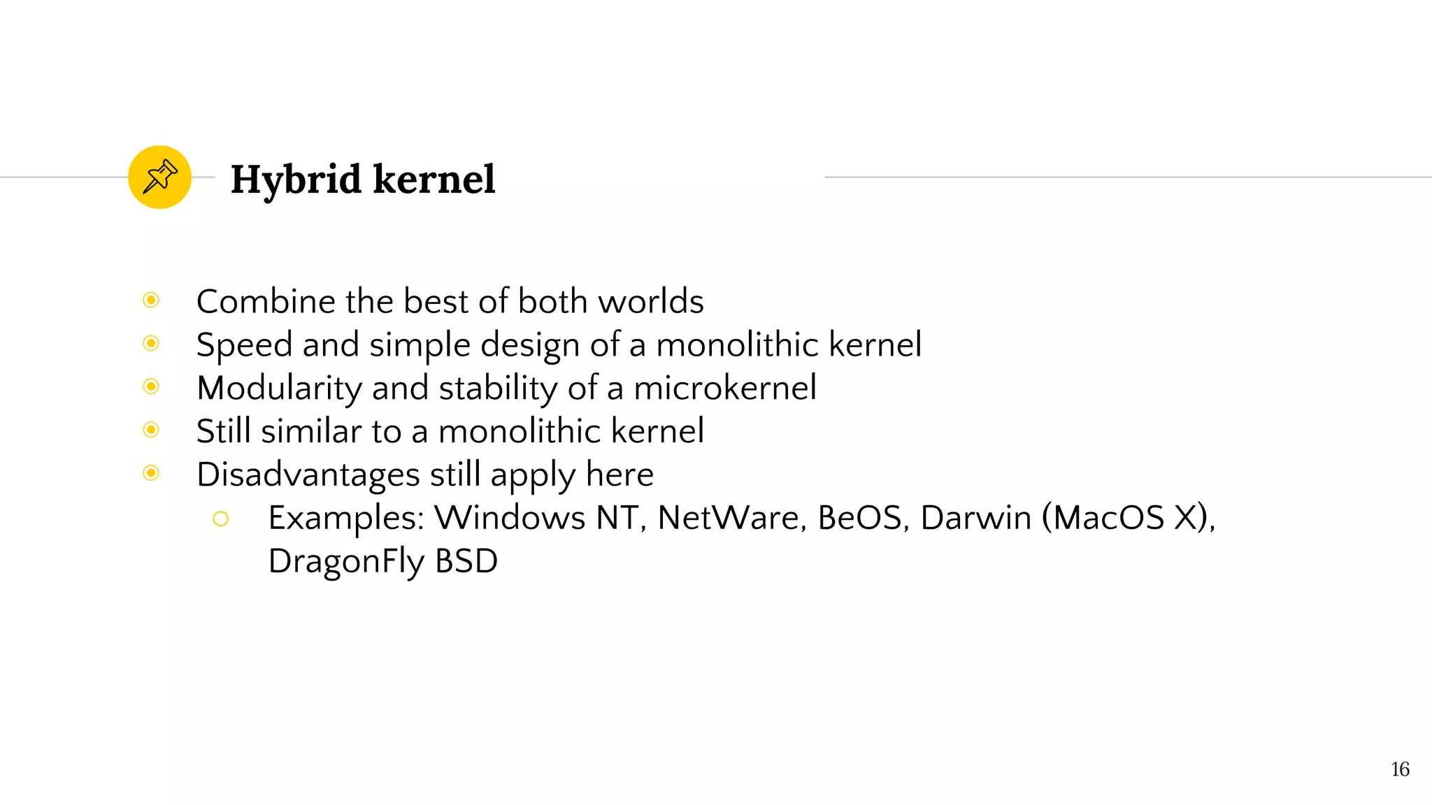 Hybrid kernel
◉ Combine the best of both worlds
◉ Speed and simple design of a monolithic kernel
◉ Modularity and stability of a microkernel
◉ Still similar to a monolithic kernel
◉ Disadvantages still apply here
○ Examples: Windows NT, NetWare, BeOS, Darwin (MacOS X),
DragonFly BSD
16
 