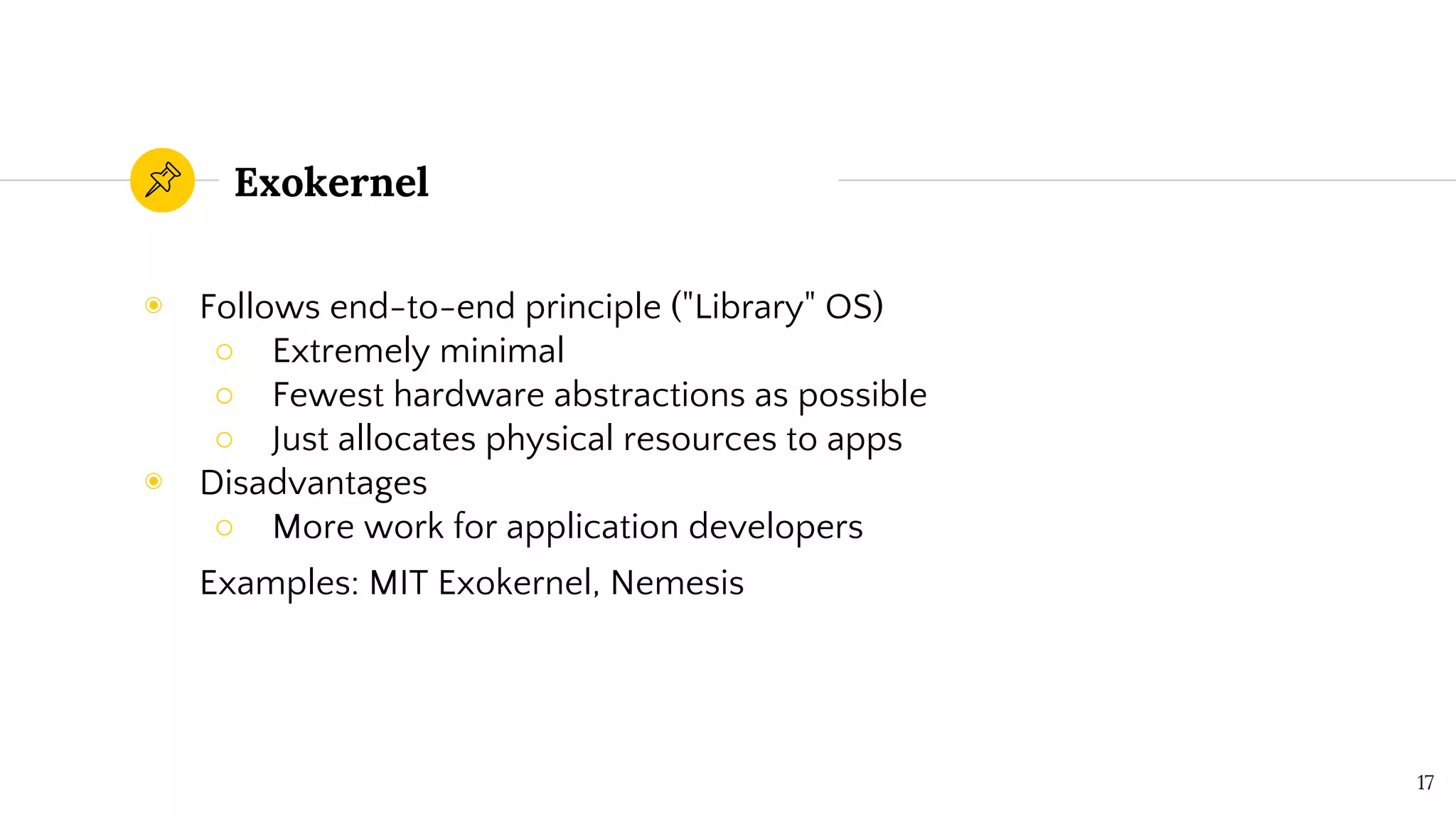 Exokernel
◉ Follows end-to-end principle ("Library" OS)
○ Extremely minimal
○ Fewest hardware abstractions as possible
○ Just allocates physical resources to apps
◉ Disadvantages
○ More work for application developers
Examples: MIT Exokernel, Nemesis
17
 