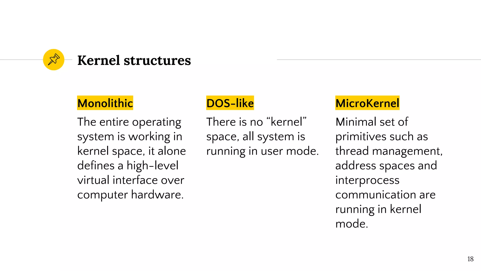 Kernel structures
Monolithic
The entire operating
system is working in
kernel space, it alone
defines a high-level
virtual interface over
computer hardware.
DOS-like
There is no “kernel”
space, all system is
running in user mode.
MicroKernel
Minimal set of
primitives such as
thread management,
address spaces and
interprocess
communication are
running in kernel
mode.
18
 