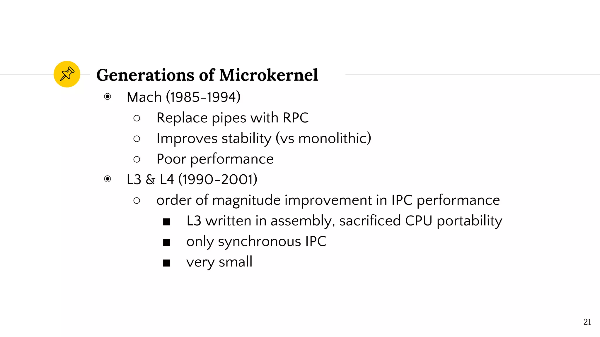 ◉ Mach (1985-1994)
○ Replace pipes with RPC
○ Improves stability (vs monolithic)
○ Poor performance
◉ L3 & L4 (1990-2001)
○ order of magnitude improvement in IPC performance
■ L3 written in assembly, sacrificed CPU portability
■ only synchronous IPC
■ very small
Generations of Microkernel
21
 