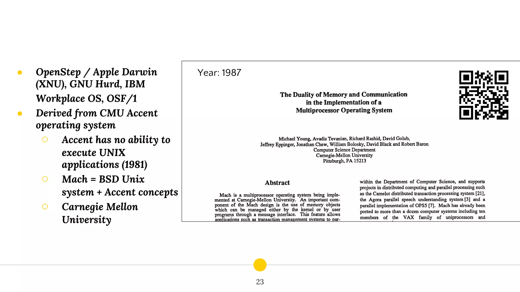 23
Year: 1987● OpenStep / Apple Darwin
(XNU), GNU Hurd, IBM
Workplace OS, OSF/1
● Derived from CMU Accent
operating system
○ Accent has no ability to
execute UNIX
applications (1981)
○ Mach = BSD Unix
system + Accent concepts
○ Carnegie Mellon
University
 