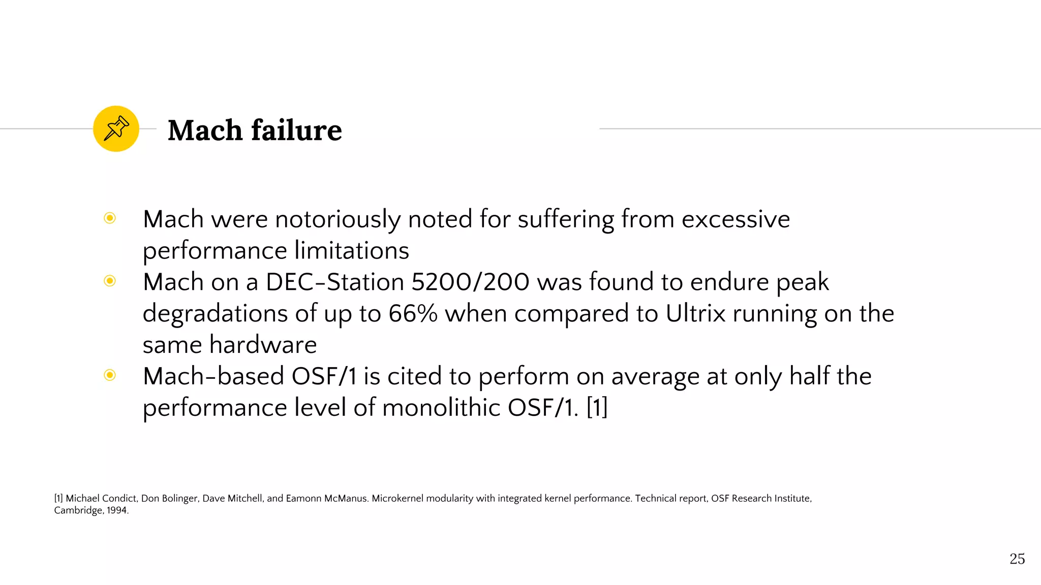 Mach failure
◉ Mach were notoriously noted for suffering from excessive
performance limitations
◉ Mach on a DEC-Station 5200/200 was found to endure peak
degradations of up to 66% when compared to Ultrix running on the
same hardware
◉ Mach-based OSF/1 is cited to perform on average at only half the
performance level of monolithic OSF/1. [1]
25
[1] Michael Condict, Don Bolinger, Dave Mitchell, and Eamonn McManus. Microkernel modularity with integrated kernel performance. Technical report, OSF Research Institute,
Cambridge, 1994.
 