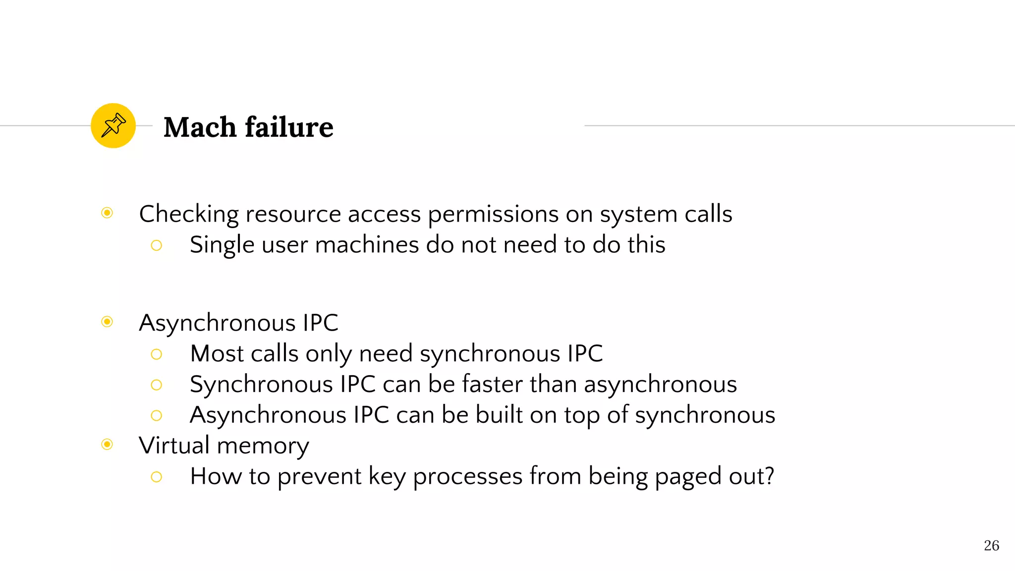 Mach failure
◉ Checking resource access permissions on system calls
○ Single user machines do not need to do this
◉ Asynchronous IPC
○ Most calls only need synchronous IPC
○ Synchronous IPC can be faster than asynchronous
○ Asynchronous IPC can be built on top of synchronous
◉ Virtual memory
○ How to prevent key processes from being paged out?
26
 