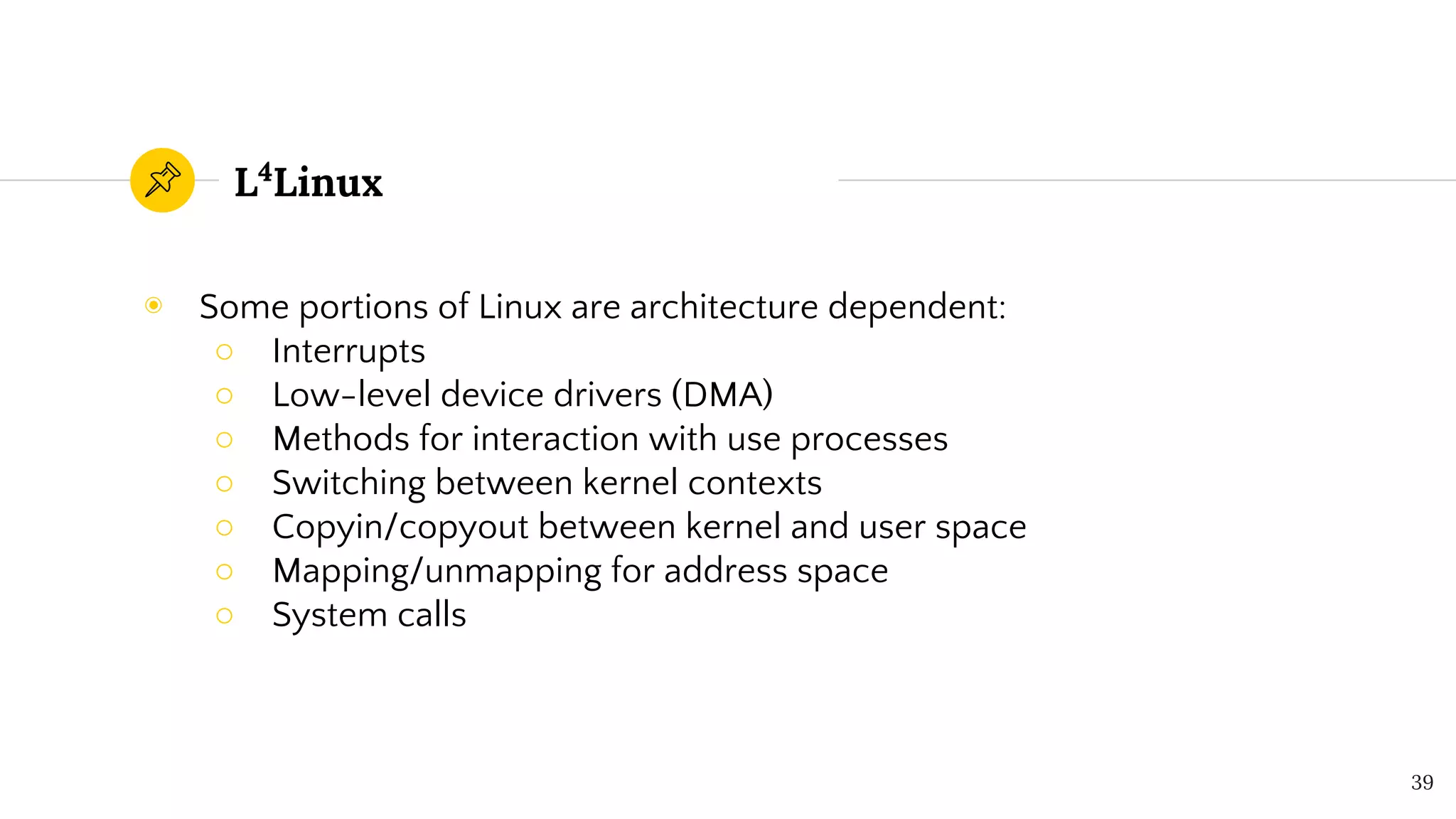 L4
Linux
◉ Some portions of Linux are architecture dependent:
○ Interrupts
○ Low-level device drivers (DMA)
○ Methods for interaction with use processes
○ Switching between kernel contexts
○ Copyin/copyout between kernel and user space
○ Mapping/unmapping for address space
○ System calls
39
 