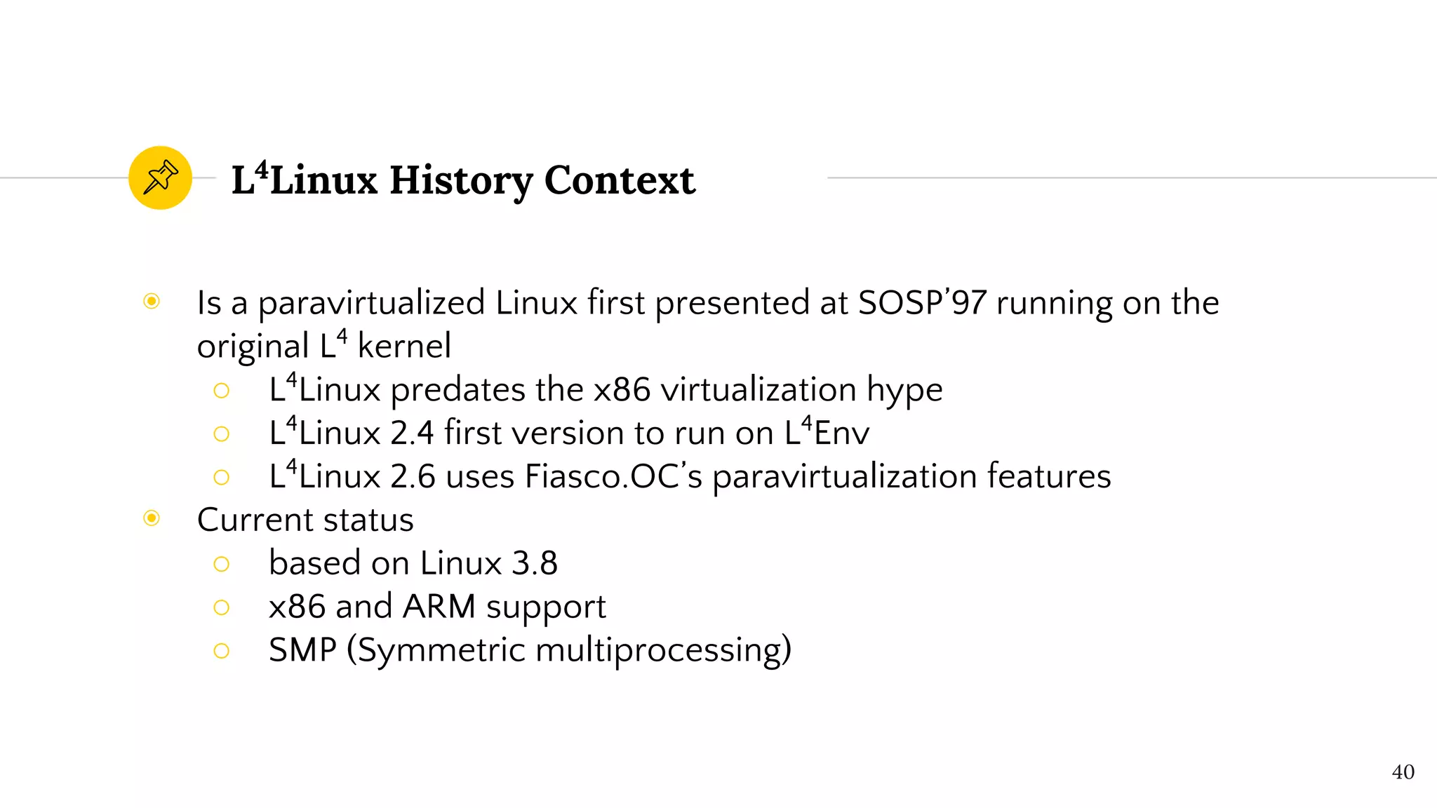 L4
Linux History Context
◉ Is a paravirtualized Linux first presented at SOSP’97 running on the
original L4
kernel
○ L4
Linux predates the x86 virtualization hype
○ L4
Linux 2.4 first version to run on L4
Env
○ L4
Linux 2.6 uses Fiasco.OC’s paravirtualization features
◉ Current status
○ based on Linux 3.8
○ x86 and ARM support
○ SMP (Symmetric multiprocessing)
40
 