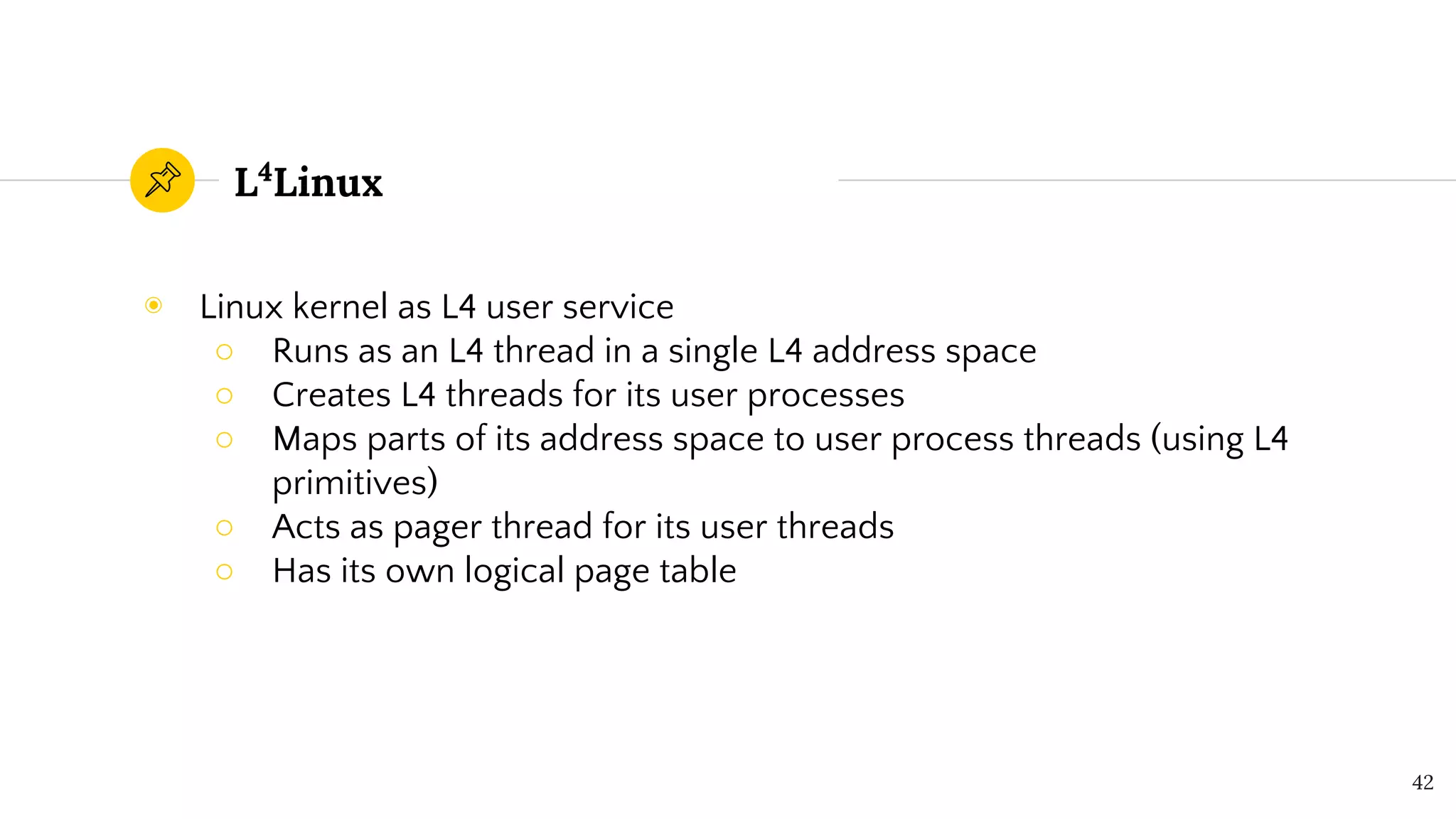 L4
Linux
◉ Linux kernel as L4 user service
○ Runs as an L4 thread in a single L4 address space
○ Creates L4 threads for its user processes
○ Maps parts of its address space to user process threads (using L4
primitives)
○ Acts as pager thread for its user threads
○ Has its own logical page table
42
 