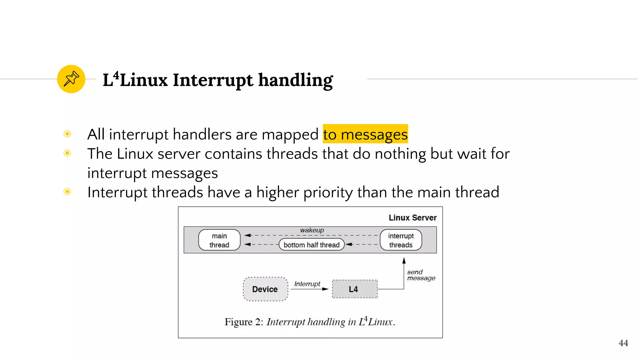 L4
Linux Interrupt handling
◉ All interrupt handlers are mapped to messages
◉ The Linux server contains threads that do nothing but wait for
interrupt messages
◉ Interrupt threads have a higher priority than the main thread
44
 
