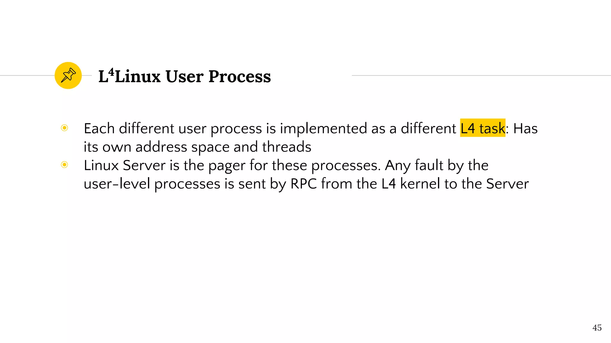 L4
Linux User Process
◉ Each different user process is implemented as a different L4 task: Has
its own address space and threads
◉ Linux Server is the pager for these processes. Any fault by the
user-level processes is sent by RPC from the L4 kernel to the Server
45
 