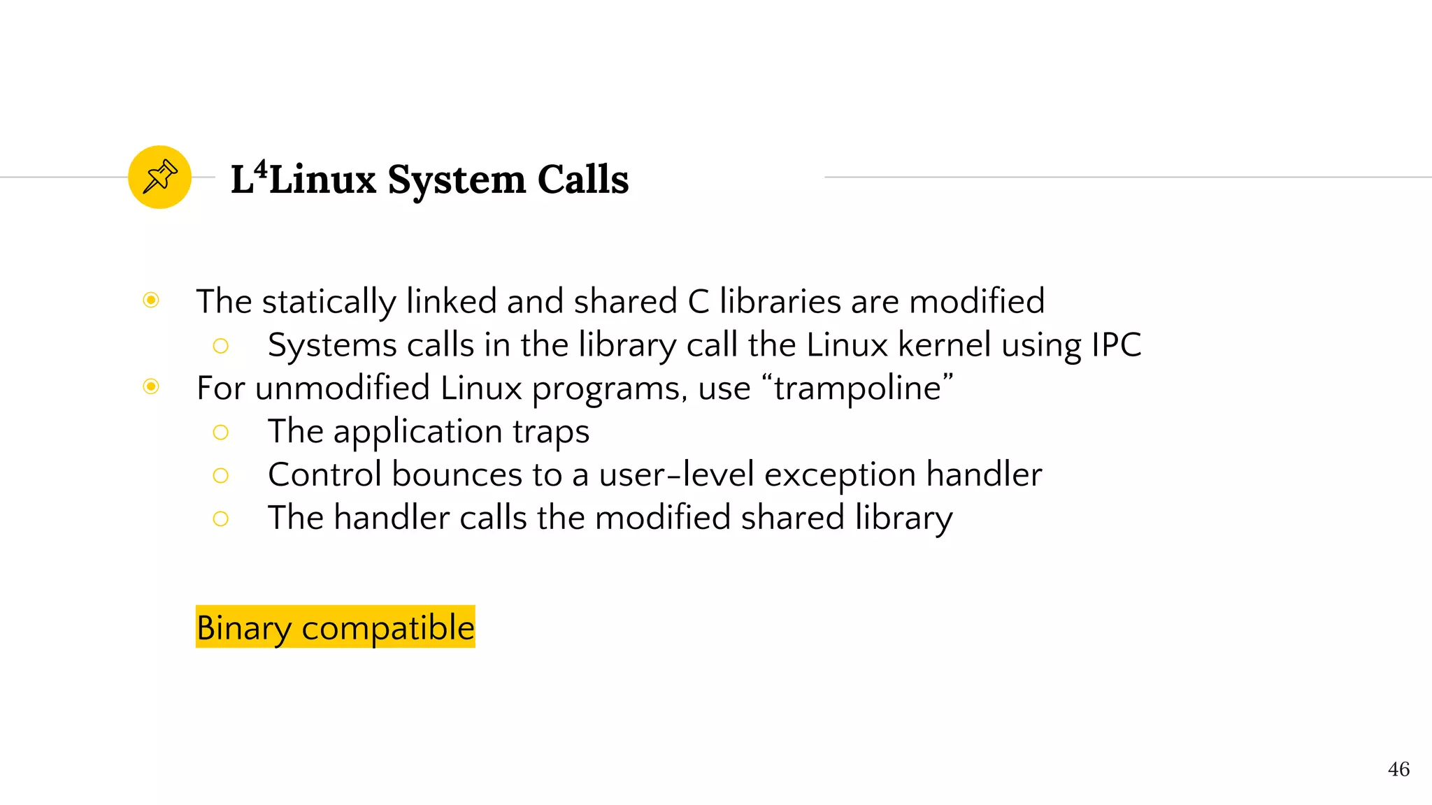 L4
Linux System Calls
◉ The statically linked and shared C libraries are modified
○ Systems calls in the library call the Linux kernel using IPC
◉ For unmodified Linux programs, use “trampoline”
○ The application traps
○ Control bounces to a user-level exception handler
○ The handler calls the modified shared library
Binary compatible
46
 