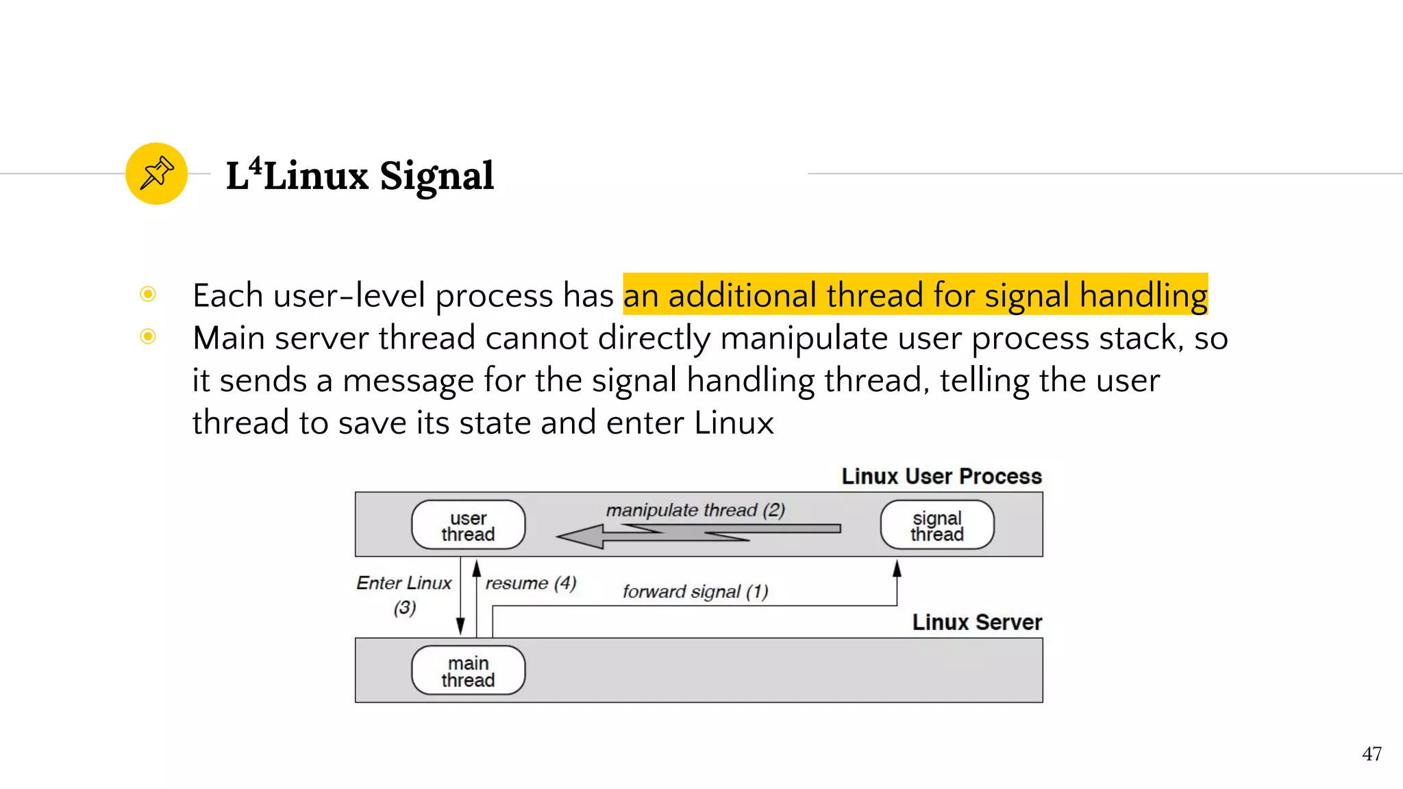 L4
Linux Signal
◉ Each user-level process has an additional thread for signal handling
◉ Main server thread cannot directly manipulate user process stack, so
it sends a message for the signal handling thread, telling the user
thread to save its state and enter Linux
47
 