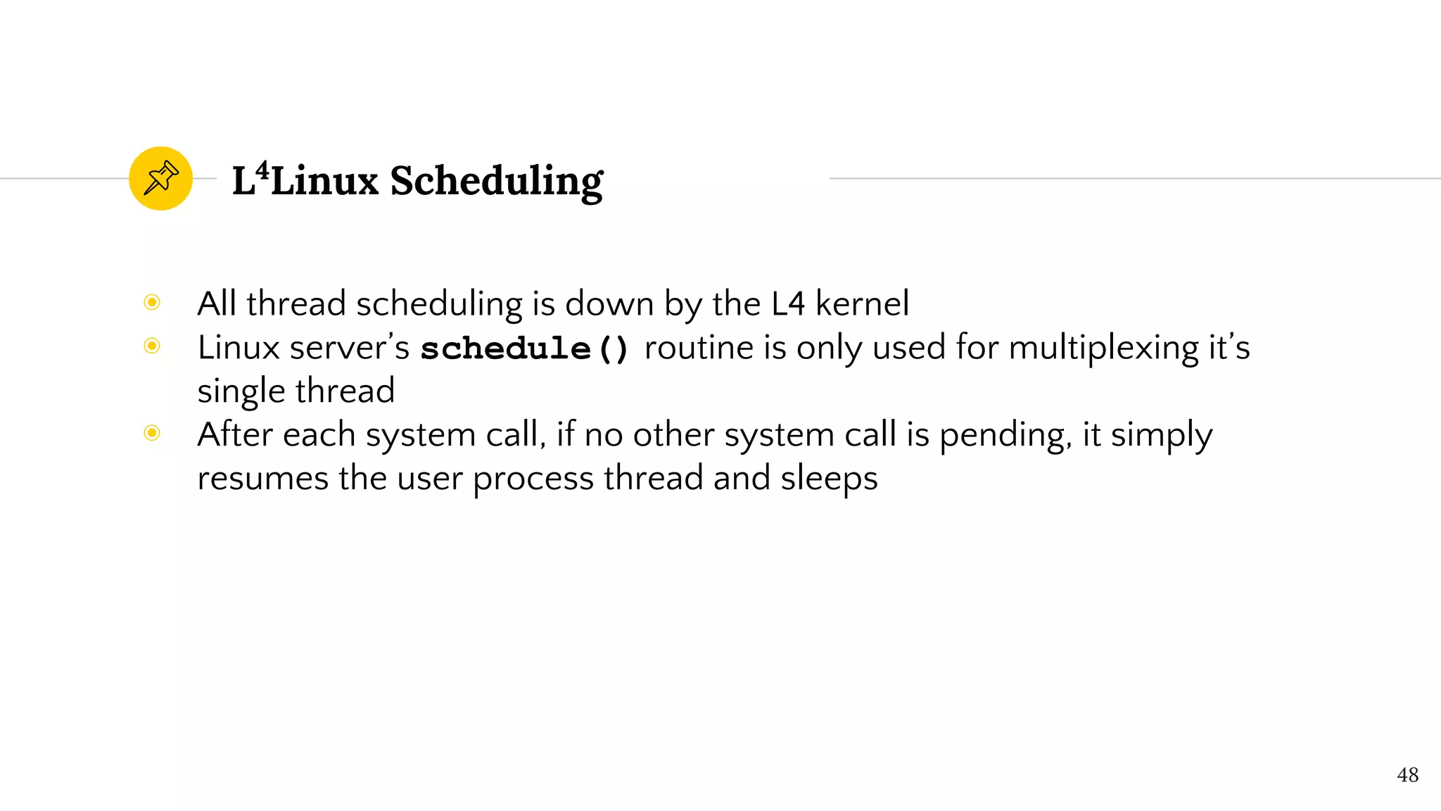L4
Linux Scheduling
◉ All thread scheduling is down by the L4 kernel
◉ Linux server’s schedule() routine is only used for multiplexing it’s
single thread
◉ After each system call, if no other system call is pending, it simply
resumes the user process thread and sleeps
48
 