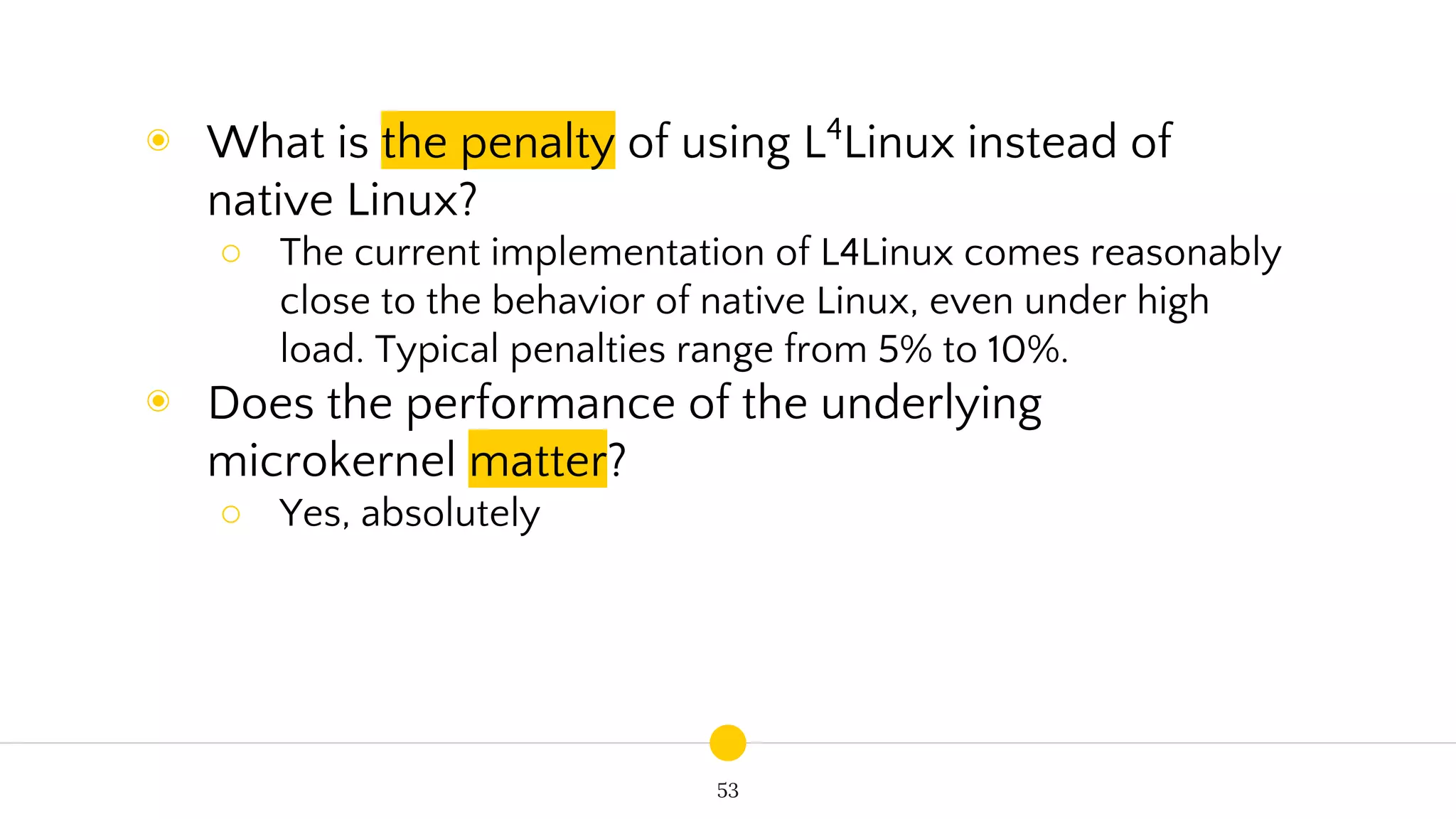 53
◉ What is the penalty of using L4
Linux instead of
native Linux?
○ The current implementation of L4Linux comes reasonably
close to the behavior of native Linux, even under high
load. Typical penalties range from 5% to 10%.
◉ Does the performance of the underlying
microkernel matter?
○ Yes, absolutely
 