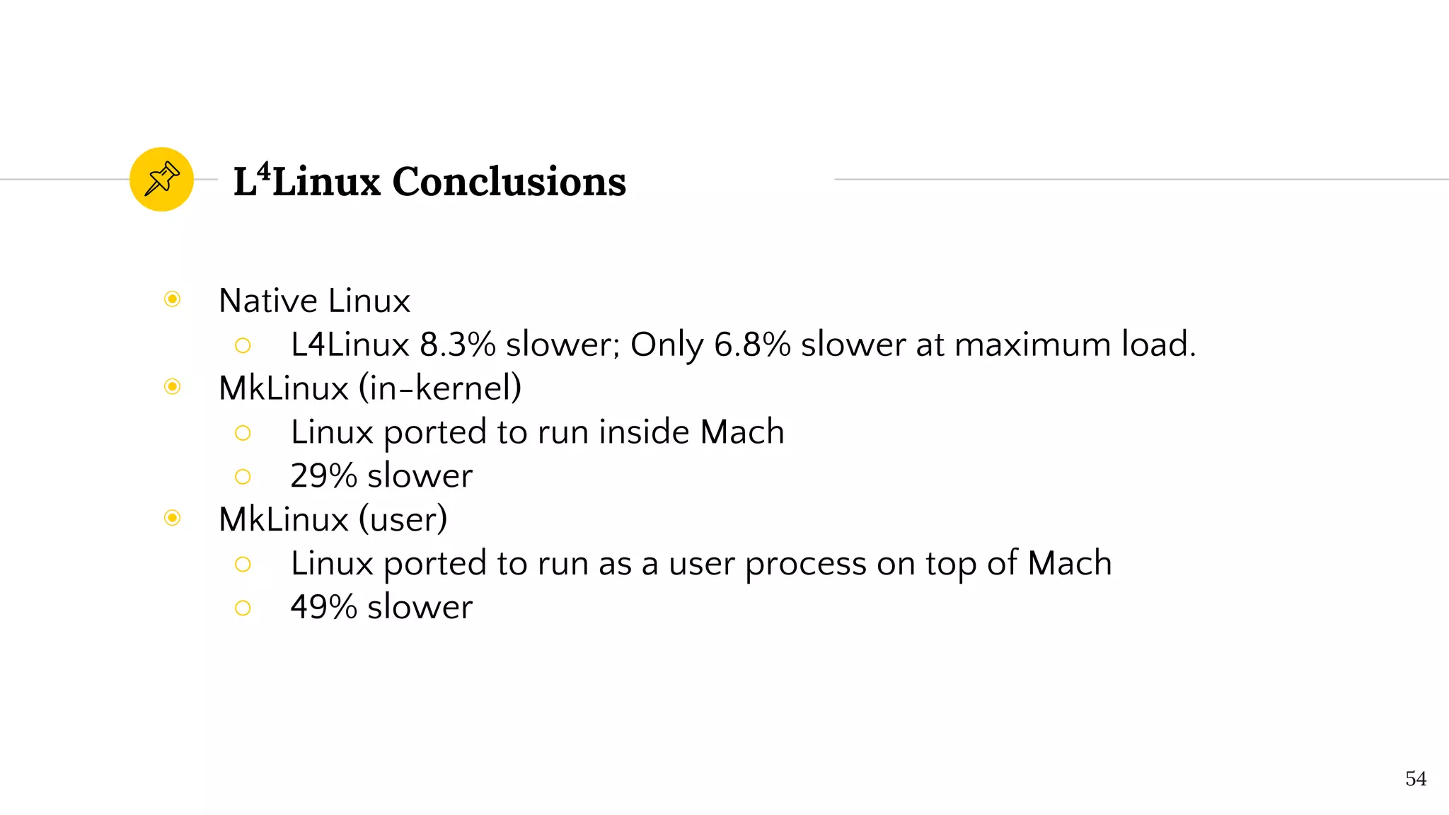 L4
Linux Conclusions
◉ Native Linux
○ L4Linux 8.3% slower; Only 6.8% slower at maximum load.
◉ MkLinux (in-kernel)
○ Linux ported to run inside Mach
○ 29% slower
◉ MkLinux (user)
○ Linux ported to run as a user process on top of Mach
○ 49% slower
54
 