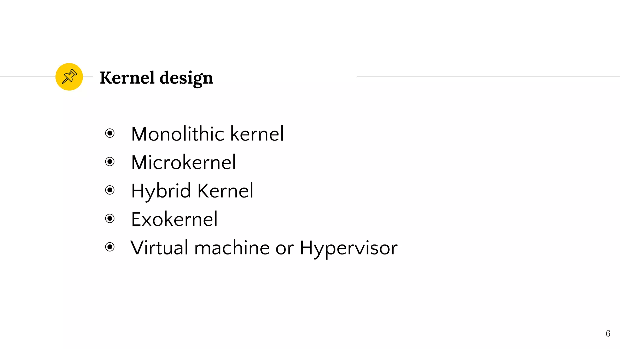 Kernel design
◉ Monolithic kernel
◉ Microkernel
◉ Hybrid Kernel
◉ Exokernel
◉ Virtual machine or Hypervisor
6
 