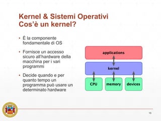 Kernel & Sistemi Operativi
Cos’è un kernel?
▪ È la componente
fondamentale di OS
▪ Fornisce un accesso
sicuro all’hardware della
macchina per i vari
programmi
▪ Decide quando e per
quanto tempo un
programma può usare un
determinato hardware
16
 