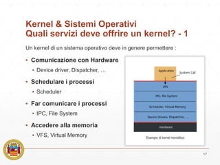 Kernel & Sistemi Operativi
Quali servizi deve offrire un kernel? - 1
▪ Comunicazione con Hardware
▪ Device driver, Dispatcher, …
▪ Schedulare i processi
▪ Scheduler
▪ Far comunicare i processi
▪ IPC, File System
▪ Accedere alla memoria
▪ VFS, Virtual Memory
17
Un kernel di un sistema operativo deve in genere permettere :
Esempio di kernel monolitico
 