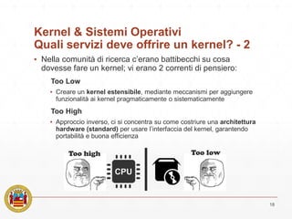 Kernel & Sistemi Operativi
Quali servizi deve offrire un kernel? - 2
▪ Nella comunità di ricerca c’erano battibecchi su cosa
dovesse fare un kernel; vi erano 2 correnti di pensiero:
Too Low
▪ Creare un kernel estensibile, mediante meccanismi per aggiungere
funzionalità ai kernel pragmaticamente o sistematicamente
Too High
▪ Approccio inverso, ci si concentra su come costriure una architettura
hardware (standard) per usare l’interfaccia del kernel, garantendo
portabilità e buona efficienza
18
Too high Too low
 