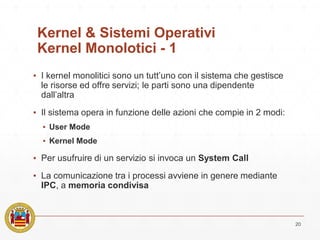 Kernel & Sistemi Operativi
Kernel Monolotici - 1
▪ I kernel monolitici sono un tutt’uno con il sistema che gestisce
le risorse ed offre servizi; le parti sono una dipendente
dall’altra
▪ Il sistema opera in funzione delle azioni che compie in 2 modi:
▪ User Mode
▪ Kernel Mode
▪ Per usufruire di un servizio si invoca un System Call
▪ La comunicazione tra i processi avviene in genere mediante
IPC, a memoria condivisa
20
 