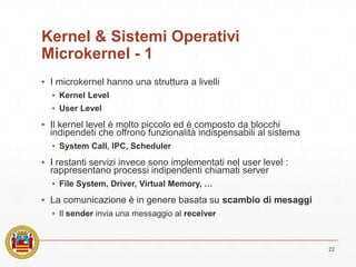 Kernel & Sistemi Operativi
Microkernel - 1
▪ I microkernel hanno una struttura a livelli
▪ Kernel Level
▪ User Level
▪ Il kernel level è molto piccolo ed è composto da blocchi
indipendeti che offrono funzionalità indispensabili al sistema
▪ System Call, IPC, Scheduler
▪ I restanti servizi invece sono implementati nel user level :
rappresentano processi indipendenti chiamati server
▪ File System, Driver, Virtual Memory, …
▪ La comunicazione è in genere basata su scambio di mesaggi
▪ Il sender invia una messaggio al receiver
22
 