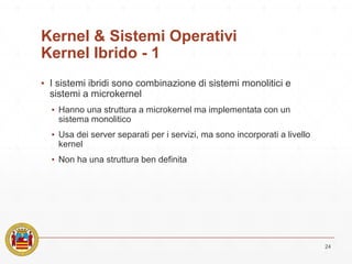 Kernel & Sistemi Operativi
Kernel Ibrido - 1
▪ I sistemi ibridi sono combinazione di sistemi monolitici e
sistemi a microkernel
▪ Hanno una struttura a microkernel ma implementata con un
sistema monolitico
▪ Usa dei server separati per i servizi, ma sono incorporati a livello
kernel
▪ Non ha una struttura ben definita
24
 
