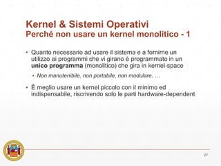 Kernel & Sistemi Operativi
Perché non usare un kernel monolitico - 1
▪ Quanto necessario ad usare il sistema e a fornirne un
utilizzo ai programmi che vi girano è programmato in un
unico programma (monolitico) che gira in kernel-space
▪ Non manutenibile, non portabile, non modulare. …
▪ È meglio usare un kernel piccolo con il minimo ed
indispensabile, riscrivendo solo le parti hardware-dependent
27
 
