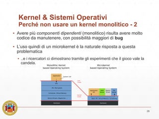 Kernel & Sistemi Operativi
Perché non usare un kernel monolitico - 2
▪ Avere più componenti dipendenti (monolitico) risulta avere molto
codice da manutenere, con possibilità maggiori di bug
▪ L’uso quindi di un microkernel è la naturale risposta a questa
problematica
▪ ..e i ricercatori ci dimostrano tramite gli esperimenti che il gioco vale la
candela.
28
 