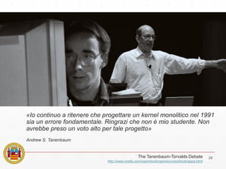 29The Tanenbaum-Torvalds Debate
http://www.oreilly.com/openbook/opensources/book/appa.html
«Io continuo a ritenere che progettare un kernel monolitico nel 1991
sia un errore fondamentale. Ringrazi che non è mio studente. Non
avrebbe preso un voto alto per tale progetto»
Andrew S. Tanenbaum
 