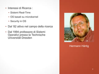 ▪ Interessi di Ricerca :
▪ Sistemi Real-Time
▪ OS basati su microkernel
▪ Security in OS
▪ Dal ‘82 attivo nel campo della ricerca
▪ Dal 1994 professore di Sistemi
Operativi presso la Technische
Universität Dresden
Hermann Härtig
3
 