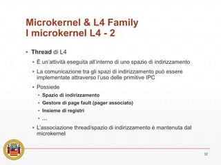 Microkernel & L4 Family
I microkernel L4 - 2
▪ Thread di L4
▪ È un’attività eseguita all’interno di uno spazio di indirizzamento
▪ La comunicazione tra gli spazi di indirizzamento può essere
implementate attraverso l’uso delle primitive IPC
▪ Possiede
▪ Spazio di indirizzamento
▪ Gestore di page fault (pager associato)
▪ Insieme di registri
▪ …
▪ L’associazione thread/spazio di indirizzamento è mantenuta dal
microkernel
32
 