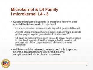 Microkernel & L4 Family
I microkernel L4 - 3
▪ Questo microkernel supporta la creazione ricorsiva degli
spazi di indirizzamento in user level
▪ Lo spazio di indirizzamento iniziale sigma0 è gestito dal kernel
▪ A livello utente mediante funzioni grant, map, unmap è possibile
gestire pagine logiche gerarchiche di dimensione 2^n
▪ Gli spazi di indirizzamento sono gestiti da server pager presenti
in user level; quando di verifica un page fault il microkernel
propaga via IPC al pager associato al thread che lo ha
scatenato
▪ A differenza delle interrupt, le eccezioni e le trap sono
sincrone alla generazione dei thread. Il kernel
semplicemente li rispecchia ad user-level.
33
 