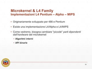 Microkernel & L4 Family
Implementazioni L4 Pentium – Alpha – MIPS
▪ Originariamente sviluppato per 486 e Pentium
▪ Esiste una implementazione L4/Alpha e L4/MIPS
▪ Come vedremo, bisogna cambiare "piccole" parti dipendenti
dall’hardware del microkernel
▪ Algoritmi interni
▪ API binarie
36
 