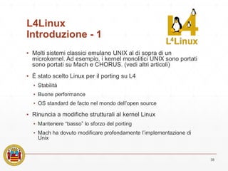 L4Linux
Introduzione - 1
▪ Molti sistemi classici emulano UNIX al di sopra di un
microkernel. Ad esempio, i kernel monolitici UNIX sono portati
sono portati su Mach e CHORUS. (vedi altri articoli)
▪ È stato scelto Linux per il porting su L4
▪ Stabilità
▪ Buone performance
▪ OS standard de facto nel mondo dell’open source
▪ Rinuncia a modifiche strutturali al kernel Linux
▪ Mantenere “basso” lo sforzo del porting
▪ Mach ha dovuto modificare profondamente l’implementazione di
Unix
38
 