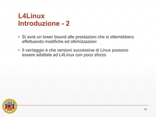 L4Linux
Introduzione - 2
▪ Si avrà un lower bound alle prestazioni che si otterrebbero
effettuando modifiche ed ottimizzazioni
▪ Il vantaggio è che versioni successive di Linux possono
essere adattate ad L4Linux con poco sforzo
39
 
