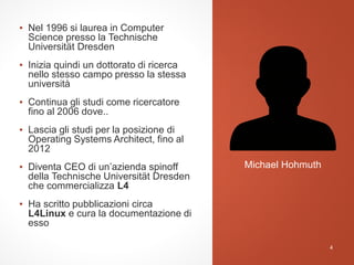 ▪ Nel 1996 si laurea in Computer
Science presso la Technische
Universität Dresden
▪ Inizia quindi un dottorato di ricerca
nello stesso campo presso la stessa
università
▪ Continua gli studi come ricercatore
fino al 2006 dove..
▪ Lascia gli studi per la posizione di
Operating Systems Architect, fino al
2012
▪ Diventa CEO di un’azienda spinoff
della Technische Universität Dresden
che commercializza L4
▪ Ha scritto pubblicazioni circa
L4Linux e cura la documentazione di
esso
Michael Hohmuth
4
 